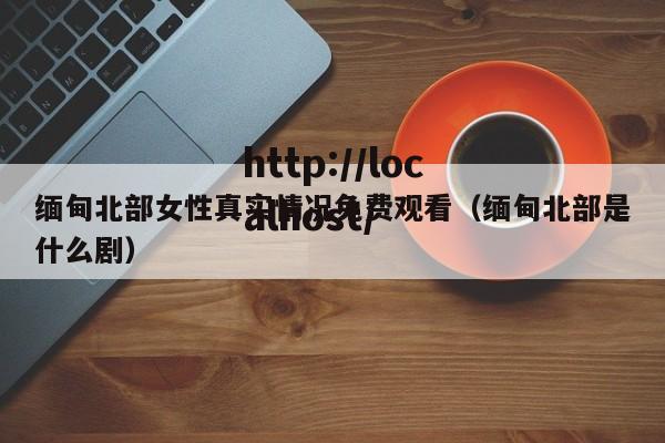 缅甸北部女性真实情况免费观看(缅甸北部是什么剧)